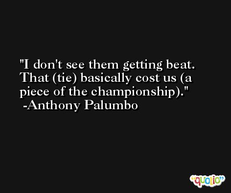 I don't see them getting beat. That (tie) basically cost us (a piece of the championship). -Anthony Palumbo