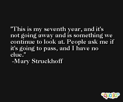 This is my seventh year, and it's not going away and is something we continue to look at. People ask me if it's going to pass, and I have no clue. -Mary Struckhoff