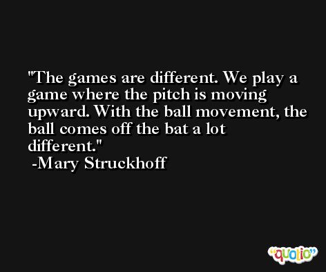 The games are different. We play a game where the pitch is moving upward. With the ball movement, the ball comes off the bat a lot different. -Mary Struckhoff