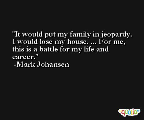 It would put my family in jeopardy. I would lose my house. ... For me, this is a battle for my life and career. -Mark Johansen