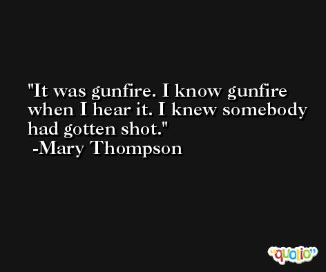 It was gunfire. I know gunfire when I hear it. I knew somebody had gotten shot. -Mary Thompson