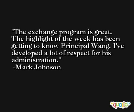 The exchange program is great. The highlight of the week has been getting to know Principal Wang. I've developed a lot of respect for his administration. -Mark Johnson