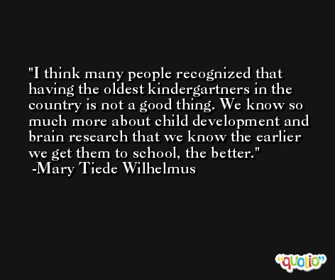I think many people recognized that having the oldest kindergartners in the country is not a good thing. We know so much more about child development and brain research that we know the earlier we get them to school, the better. -Mary Tiede Wilhelmus