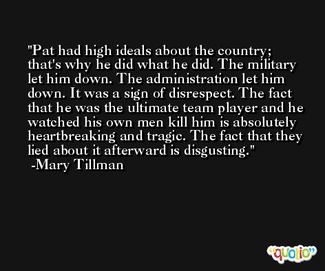Pat had high ideals about the country; that's why he did what he did. The military let him down. The administration let him down. It was a sign of disrespect. The fact that he was the ultimate team player and he watched his own men kill him is absolutely heartbreaking and tragic. The fact that they lied about it afterward is disgusting. -Mary Tillman