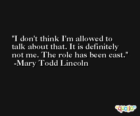 I don't think I'm allowed to talk about that. It is definitely not me. The role has been cast. -Mary Todd Lincoln