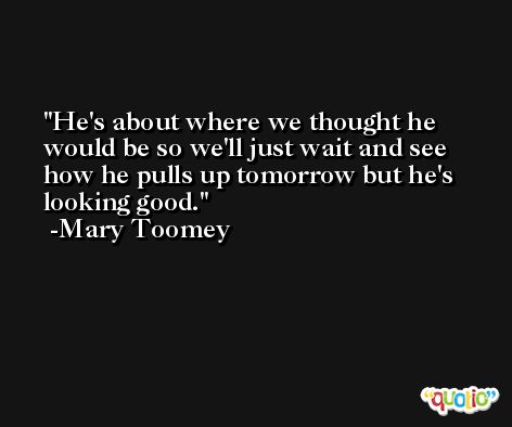 He's about where we thought he would be so we'll just wait and see how he pulls up tomorrow but he's looking good. -Mary Toomey