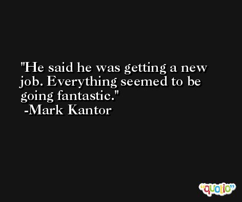 He said he was getting a new job. Everything seemed to be going fantastic. -Mark Kantor