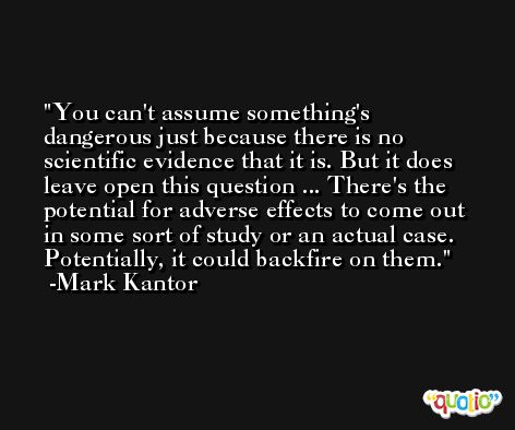 You can't assume something's dangerous just because there is no scientific evidence that it is. But it does leave open this question ... There's the potential for adverse effects to come out in some sort of study or an actual case. Potentially, it could backfire on them. -Mark Kantor