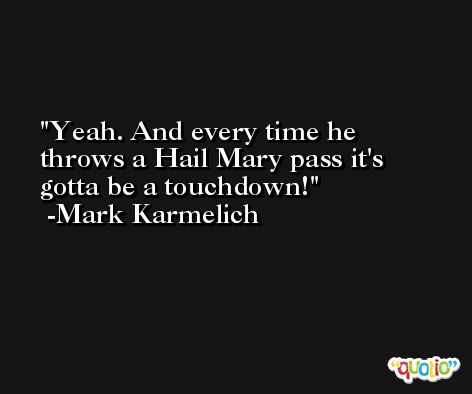 Yeah. And every time he throws a Hail Mary pass it's gotta be a touchdown! -Mark Karmelich