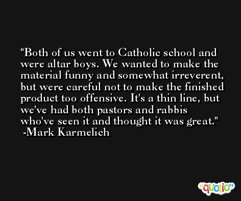 Both of us went to Catholic school and were altar boys. We wanted to make the material funny and somewhat irreverent, but were careful not to make the finished product too offensive. It's a thin line, but we've had both pastors and rabbis who've seen it and thought it was great. -Mark Karmelich