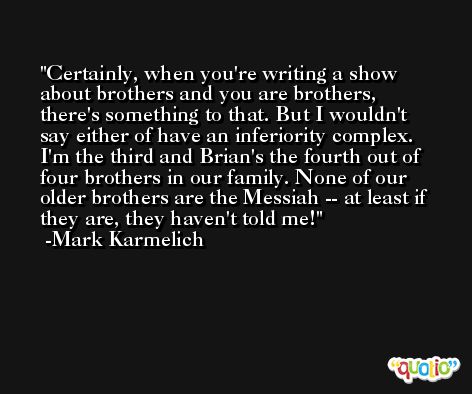 Certainly, when you're writing a show about brothers and you are brothers, there's something to that. But I wouldn't say either of have an inferiority complex. I'm the third and Brian's the fourth out of four brothers in our family. None of our older brothers are the Messiah -- at least if they are, they haven't told me! -Mark Karmelich