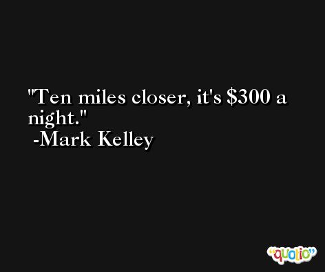 Ten miles closer, it's $300 a night. -Mark Kelley