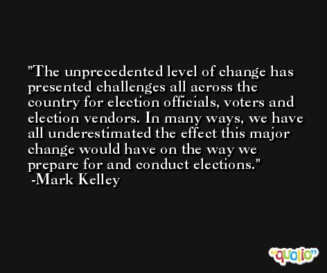The unprecedented level of change has presented challenges all across the country for election officials, voters and election vendors. In many ways, we have all underestimated the effect this major change would have on the way we prepare for and conduct elections. -Mark Kelley