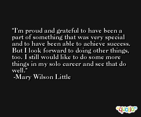 I'm proud and grateful to have been a part of something that was very special and to have been able to achieve success. But I look forward to doing other things, too. I still would like to do some more things in my solo career and see that do well. -Mary Wilson Little