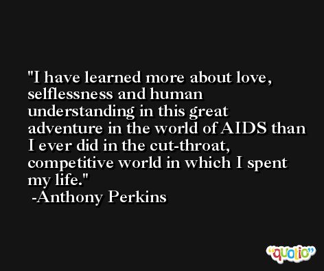 I have learned more about love, selflessness and human understanding in this great adventure in the world of AIDS than I ever did in the cut-throat, competitive world in which I spent my life. -Anthony Perkins