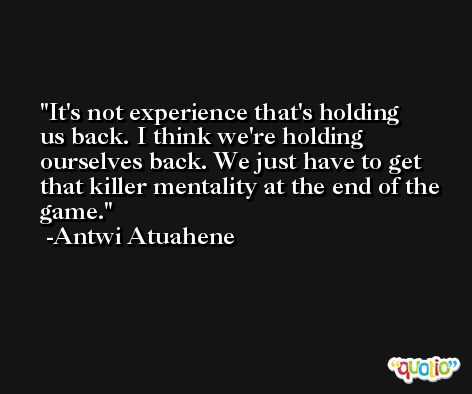 It's not experience that's holding us back. I think we're holding ourselves back. We just have to get that killer mentality at the end of the game. -Antwi Atuahene