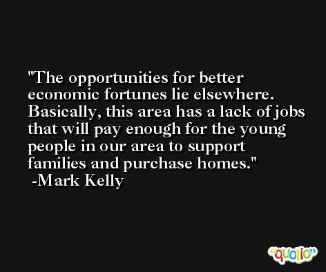 The opportunities for better economic fortunes lie elsewhere. Basically, this area has a lack of jobs that will pay enough for the young people in our area to support families and purchase homes. -Mark Kelly