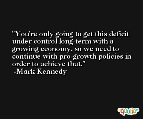 You're only going to get this deficit under control long-term with a growing economy, so we need to continue with pro-growth policies in order to achieve that. -Mark Kennedy