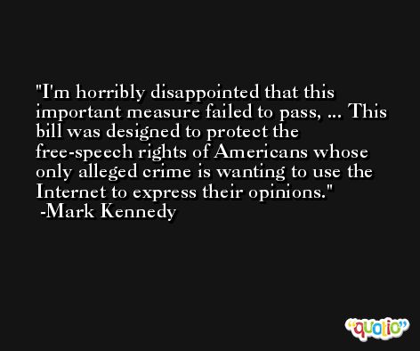 I'm horribly disappointed that this important measure failed to pass, ... This bill was designed to protect the free-speech rights of Americans whose only alleged crime is wanting to use the Internet to express their opinions. -Mark Kennedy