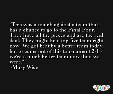 This was a match against a team that has a chance to go to the Final Four. They have all the pieces and are the real deal. They might be a top-five team right now. We got beat by a better team today, but to come out of this tournament 2-1 - we're a much better team now than we were. -Mary Wise