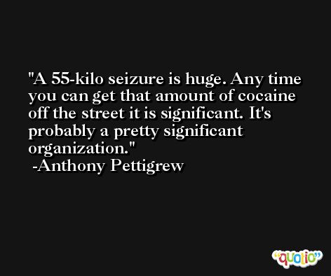 A 55-kilo seizure is huge. Any time you can get that amount of cocaine off the street it is significant. It's probably a pretty significant organization. -Anthony Pettigrew