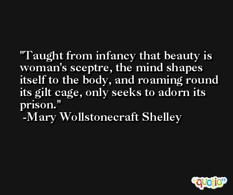 Taught from infancy that beauty is woman's sceptre, the mind shapes itself to the body, and roaming round its gilt cage, only seeks to adorn its prison. -Mary Wollstonecraft Shelley