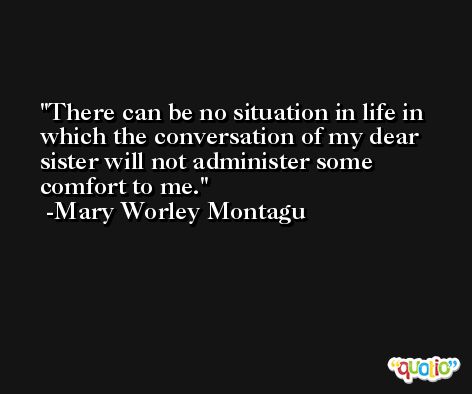 There can be no situation in life in which the conversation of my dear sister will not administer some comfort to me. -Mary Worley Montagu