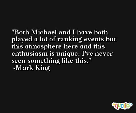 Both Michael and I have both played a lot of ranking events but this atmosphere here and this enthusiasm is unique. I've never seen something like this. -Mark King