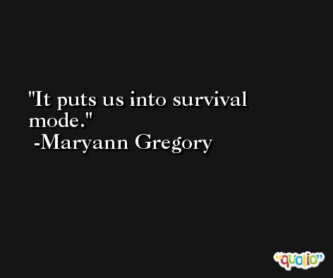 It puts us into survival mode. -Maryann Gregory