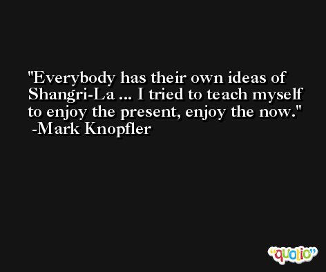 Everybody has their own ideas of Shangri-La ... I tried to teach myself to enjoy the present, enjoy the now. -Mark Knopfler