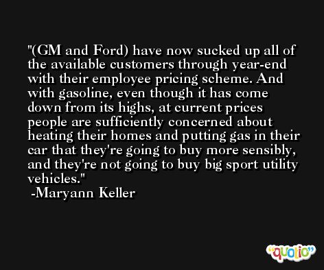 (GM and Ford) have now sucked up all of the available customers through year-end with their employee pricing scheme. And with gasoline, even though it has come down from its highs, at current prices people are sufficiently concerned about heating their homes and putting gas in their car that they're going to buy more sensibly, and they're not going to buy big sport utility vehicles. -Maryann Keller