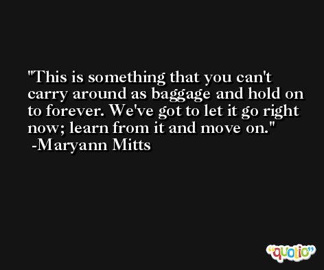 This is something that you can't carry around as baggage and hold on to forever. We've got to let it go right now; learn from it and move on. -Maryann Mitts