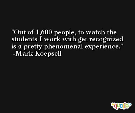 Out of 1,600 people, to watch the students I work with get recognized is a pretty phenomenal experience. -Mark Koepsell