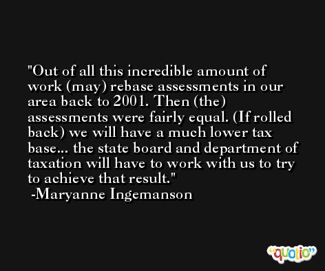 Out of all this incredible amount of work (may) rebase assessments in our area back to 2001. Then (the) assessments were fairly equal. (If rolled back) we will have a much lower tax base... the state board and department of taxation will have to work with us to try to achieve that result. -Maryanne Ingemanson