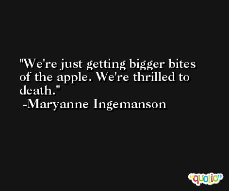 We're just getting bigger bites of the apple. We're thrilled to death. -Maryanne Ingemanson