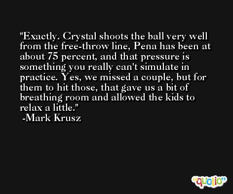 Exactly. Crystal shoots the ball very well from the free-throw line, Pena has been at about 75 percent, and that pressure is something you really can't simulate in practice. Yes, we missed a couple, but for them to hit those, that gave us a bit of breathing room and allowed the kids to relax a little. -Mark Krusz