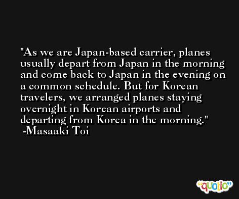 As we are Japan-based carrier, planes usually depart from Japan in the morning and come back to Japan in the evening on a common schedule. But for Korean travelers, we arranged planes staying overnight in Korean airports and departing from Korea in the morning. -Masaaki Toi
