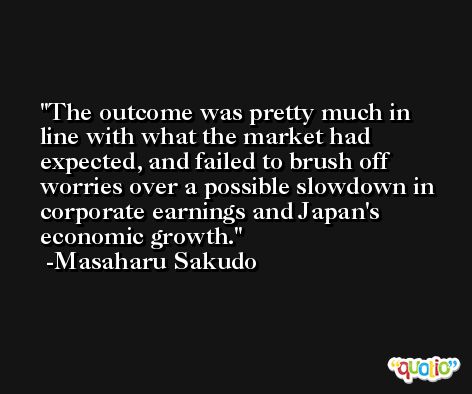 The outcome was pretty much in line with what the market had expected, and failed to brush off worries over a possible slowdown in corporate earnings and Japan's economic growth. -Masaharu Sakudo