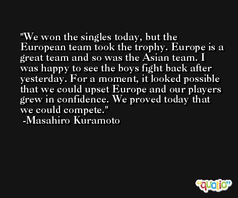 We won the singles today, but the European team took the trophy. Europe is a great team and so was the Asian team. I was happy to see the boys fight back after yesterday. For a moment, it looked possible that we could upset Europe and our players grew in confidence. We proved today that we could compete. -Masahiro Kuramoto