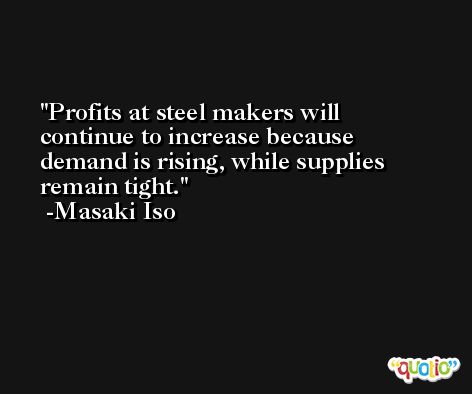 Profits at steel makers will continue to increase because demand is rising, while supplies remain tight. -Masaki Iso