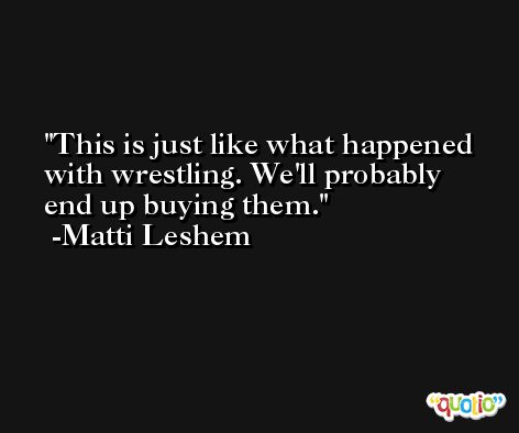 This is just like what happened with wrestling. We'll probably end up buying them. -Matti Leshem