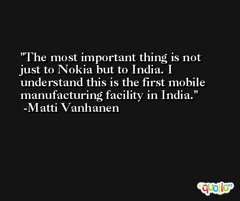 The most important thing is not just to Nokia but to India. I understand this is the first mobile manufacturing facility in India. -Matti Vanhanen