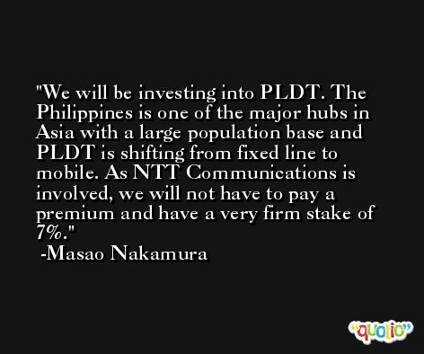 We will be investing into PLDT. The Philippines is one of the major hubs in Asia with a large population base and PLDT is shifting from fixed line to mobile. As NTT Communications is involved, we will not have to pay a premium and have a very firm stake of 7%. -Masao Nakamura