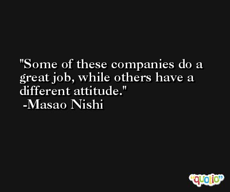 Some of these companies do a great job, while others have a different attitude. -Masao Nishi