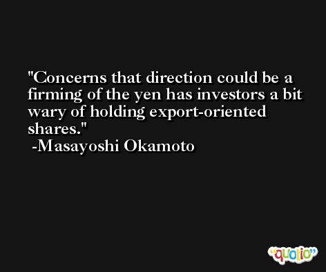 Concerns that direction could be a firming of the yen has investors a bit wary of holding export-oriented shares. -Masayoshi Okamoto