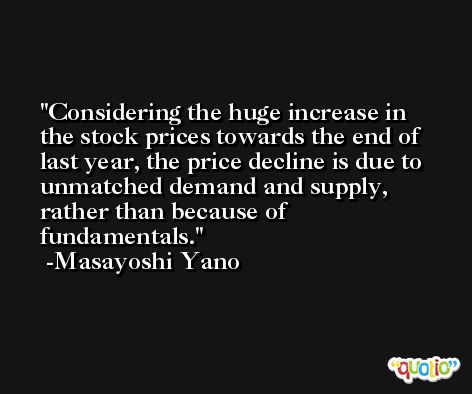 Considering the huge increase in the stock prices towards the end of last year, the price decline is due to unmatched demand and supply, rather than because of fundamentals. -Masayoshi Yano