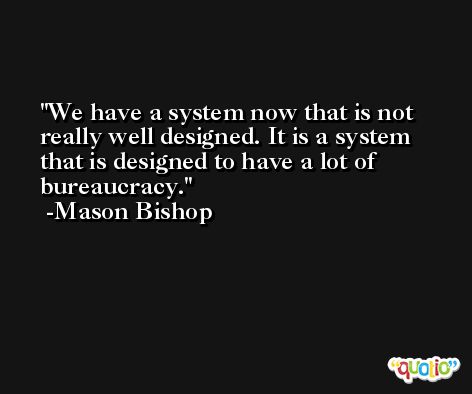We have a system now that is not really well designed. It is a system that is designed to have a lot of bureaucracy. -Mason Bishop