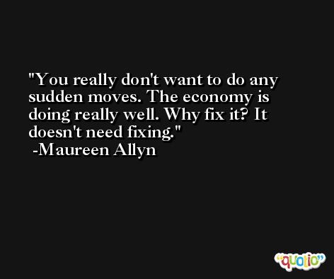 You really don't want to do any sudden moves. The economy is doing really well. Why fix it? It doesn't need fixing. -Maureen Allyn
