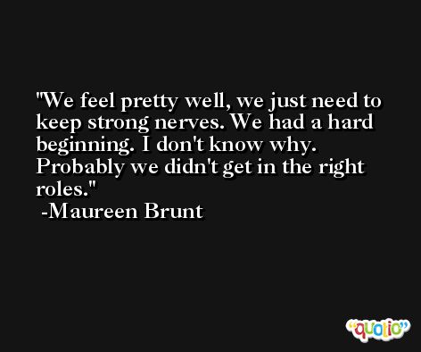 We feel pretty well, we just need to keep strong nerves. We had a hard beginning. I don't know why. Probably we didn't get in the right roles. -Maureen Brunt