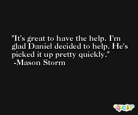 It's great to have the help. I'm glad Daniel decided to help. He's picked it up pretty quickly. -Mason Storm